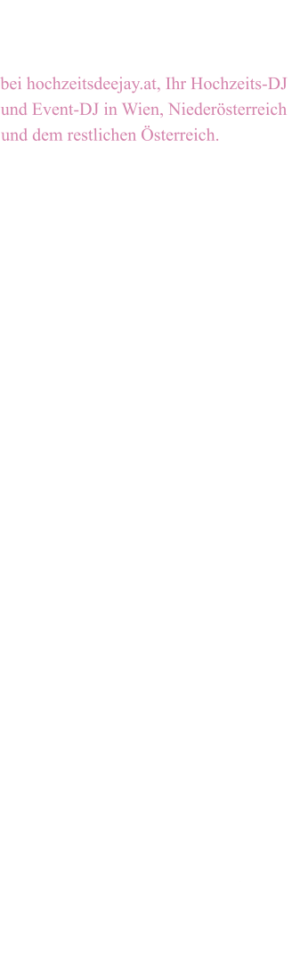 Ein herzliches Willkommen  bei hochzeitsdeejay.at, Ihr Hochzeits-DJ und Event-DJ in Wien, Niederösterreich und dem restlichen Österreich.  Sie suchen für Ihre Feier noch den richtigen Hochzeits DJ oder Event DJ und möchten Ihre Party nicht dem Zufall, sondern einem Profi mit jahrelanger Erfahrung überlassen? Vertrauen Sie mir Ihre musikalische Unterhaltung an und Sie werden sich gerne an diesen wundervollen Tag erinnern.  Ich arbeite seit vielen Jahren hauptbe-ruflich als Profi-DJ,  Moderator, Musik- produzent, Interpret und Arrangeur. Ich sorge professionell für Stimmung auf den verschiedensten Veranstaltungen, wie zum Beispiel auf Hochzeitsfeiern, Geburtstagsfeiern, Firmenevents oder Weihnachtsfeiern. Großveranstaltungen gehören ebenfalls zu meinem Re-pertoire. Mein sehr umfangreiches Musikprogramm lässt keine Wünsche offen. Einzigartiges Partyfeeling, bei Bedarf mit eigener Tonanlage und Lichtanlage, garantieren einen un-vergesslichen Abend.   Bei einem persönlichen kostenlosen Gespräch werden alle Details und Abläufe besprochen, sodass ich ein ganz individuell auf Sie abgestimmtes Angebot erstellen kann.