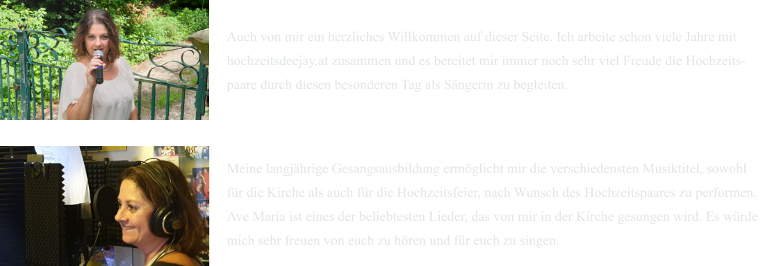 Auch von mir ein herzliches Willkommen auf dieser Seite. Ich arbeite schon viele Jahre mit  hochzeitsdeejay.at zusammen und es bereitet mir immer noch sehr viel Freude die Hochzeits- paare durch diesen besonderen Tag als Sängerin zu begleiten.    Meine langjährige Gesangsausbildung ermöglicht mir die verschiedensten Musiktitel, sowohl  für die Kirche als auch für die Hochzeitsfeier, nach Wunsch des Hochzeitspaares zu performen.   Ave Maria ist eines der beliebtesten Lieder, das von mir in der Kirche gesungen wird. Es würde  mich sehr freuen von euch zu hören und für euch zu singen.